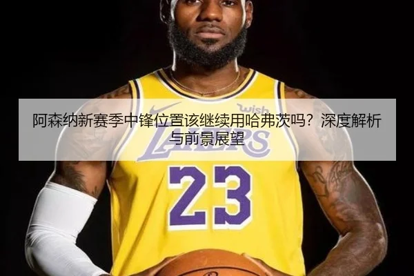 阿森纳新赛季中锋位置该继续用哈弗茨吗？深度解析与前景展望